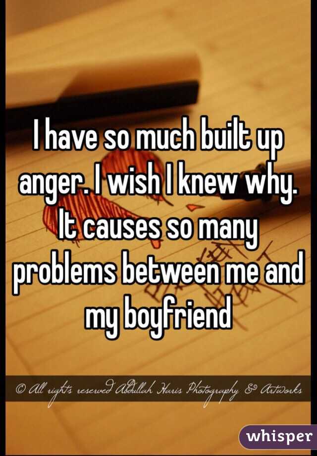 I have so much built up anger. I wish I knew why. It causes so many problems between me and my boyfriend 