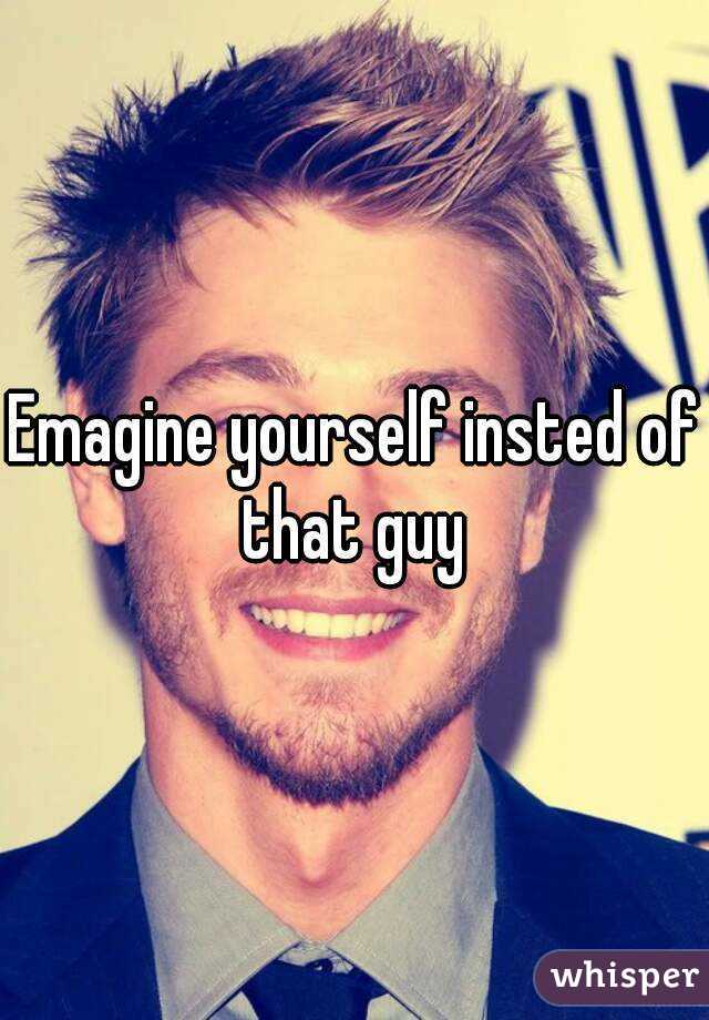 Emagine yourself insted of that guy 