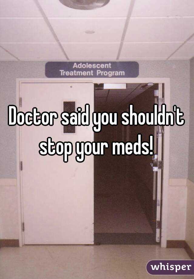 Doctor said you shouldn't stop your meds! 