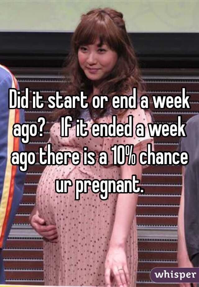 Did it start or end a week ago?    If it ended a week ago there is a 10% chance ur pregnant. 