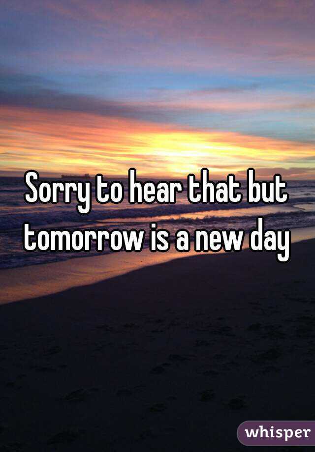 Sorry to hear that but tomorrow is a new day 