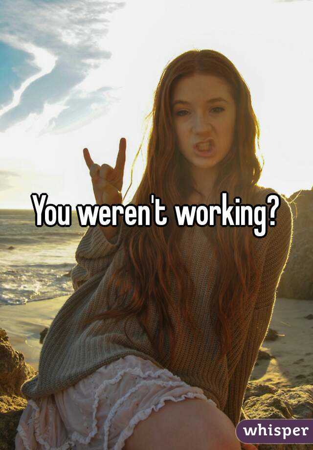 You weren't working?