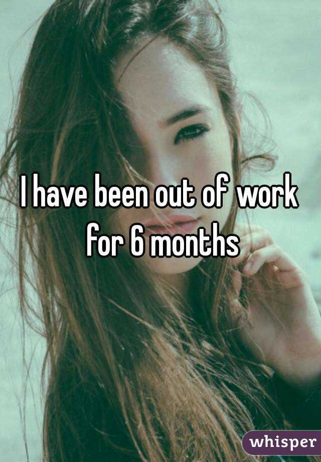 I have been out of work for 6 months