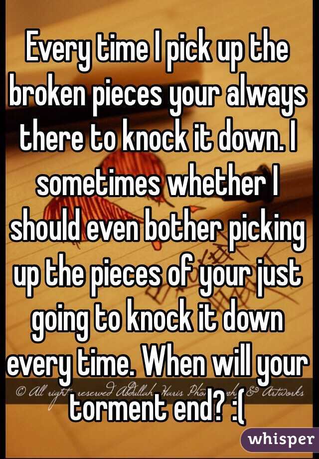 Every time I pick up the broken pieces your always there to knock it down. I sometimes whether I should even bother picking up the pieces of your just going to knock it down every time. When will your torment end? :( 