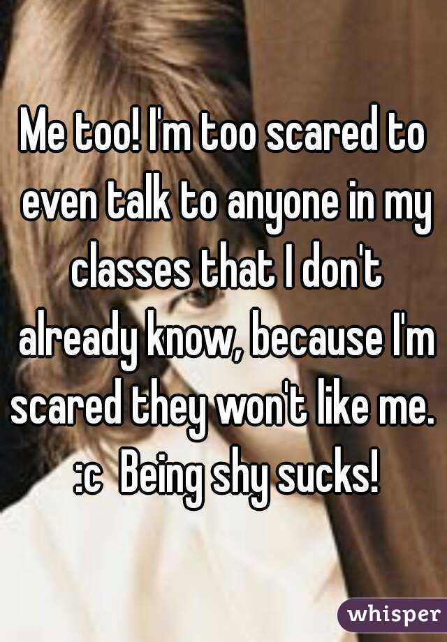 Me too! I'm too scared to even talk to anyone in my classes that I don't already know, because I'm scared they won't like me.  :c  Being shy sucks!