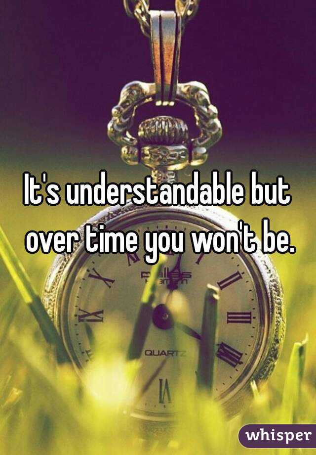 It's understandable but over time you won't be.