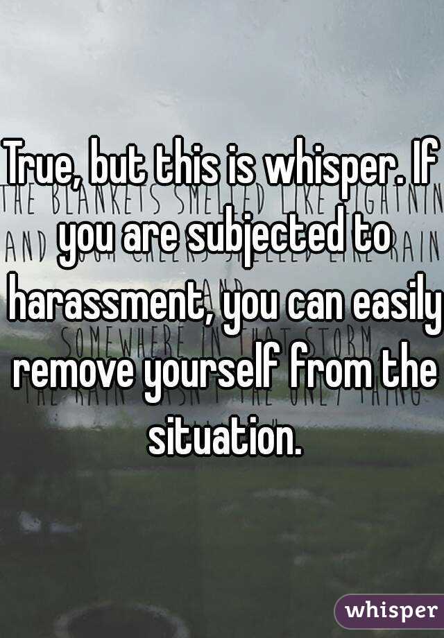 True, but this is whisper. If you are subjected to harassment, you can easily remove yourself from the situation.