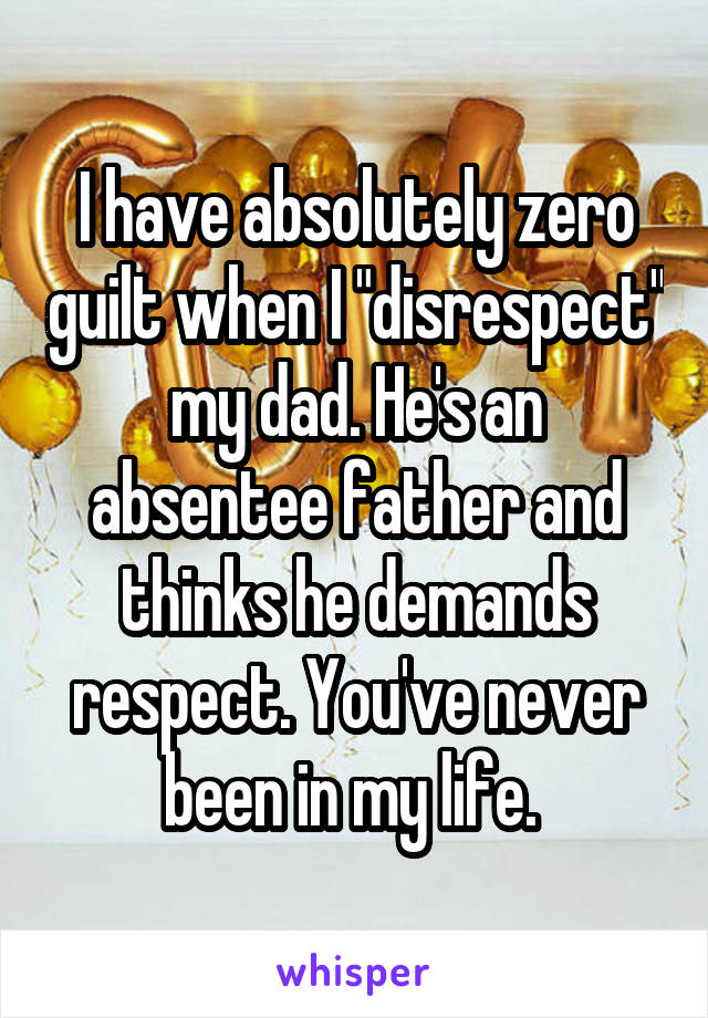 I have absolutely zero guilt when I "disrespect" my dad. He's an absentee father and thinks he demands respect. You've never been in my life. 