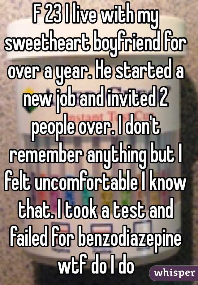 F 23 I live with my sweetheart boyfriend for over a year. He started a new job and invited 2 people over. I don't remember anything but I felt uncomfortable I know that. I took a test and failed for benzodiazepine wtf do I do