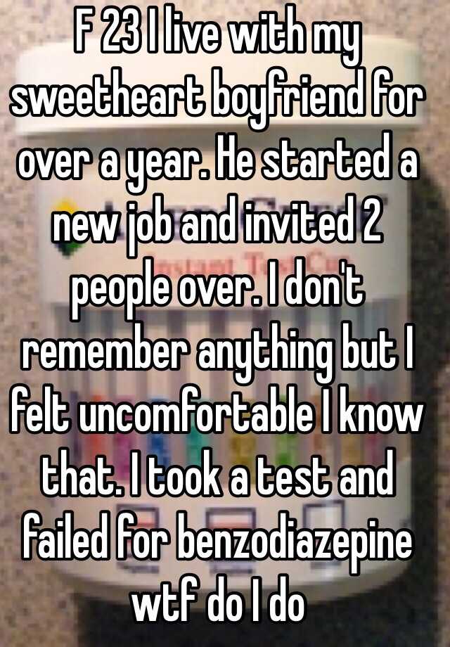 F 23 I live with my sweetheart boyfriend for over a year. He started a new job and invited 2 people over. I don't remember anything but I felt uncomfortable I know that. I took a test and failed for benzodiazepine wtf do I do