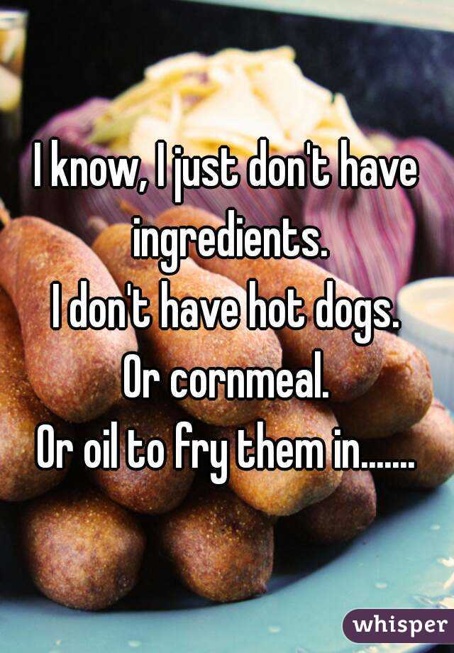 I know, I just don't have ingredients.
I don't have hot dogs.
Or cornmeal.
Or oil to fry them in.......