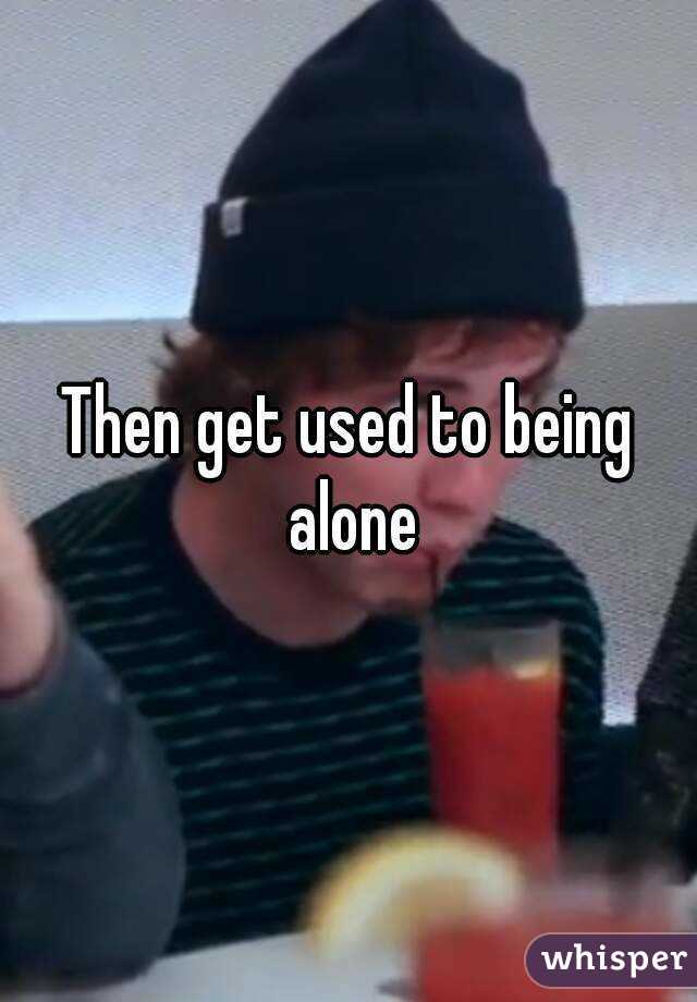 Then get used to being alone