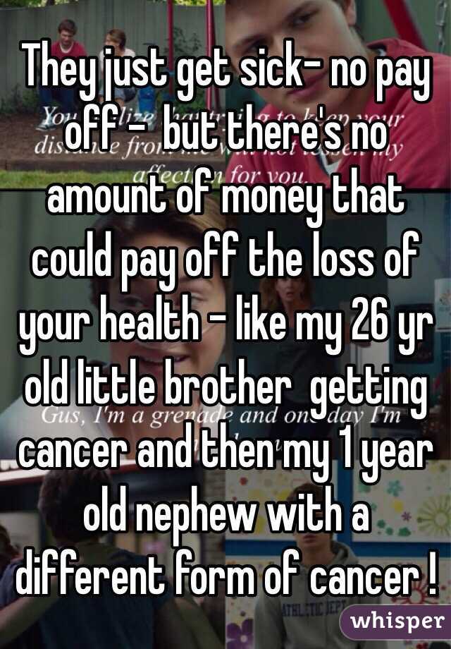  They just get sick- no pay off -  but there's no amount of money that could pay off the loss of your health - like my 26 yr old little brother  getting cancer and then my 1 year old nephew with a different form of cancer !  