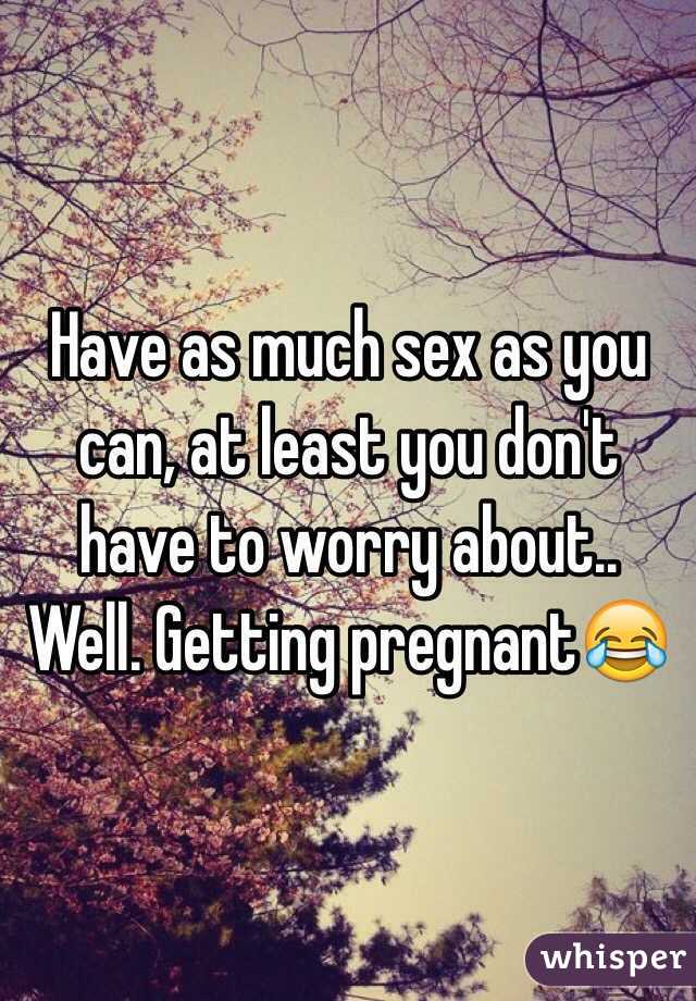 Have as much sex as you can, at least you don't have to worry about.. Well. Getting pregnant😂