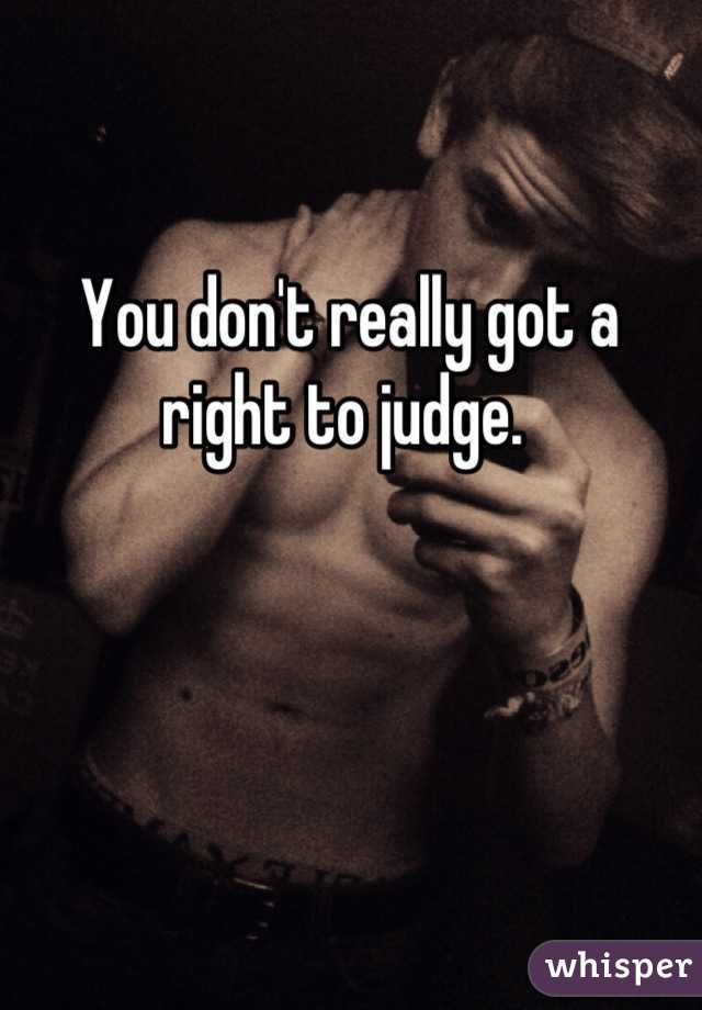 You don't really got a right to judge. 