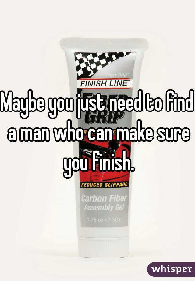 Maybe you just need to find a man who can make sure you finish.