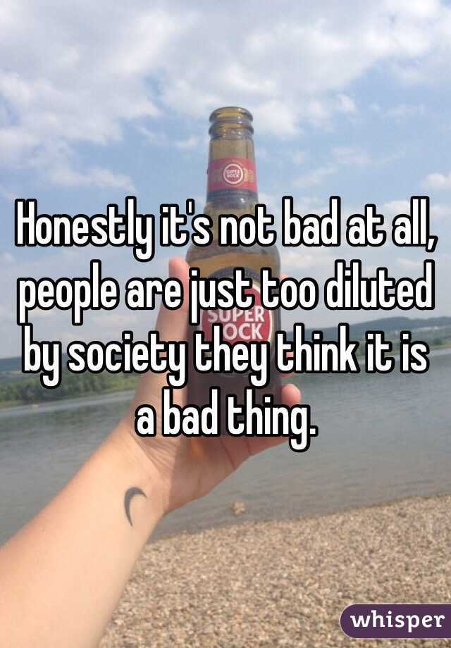 Honestly it's not bad at all, people are just too diluted by society they think it is a bad thing.