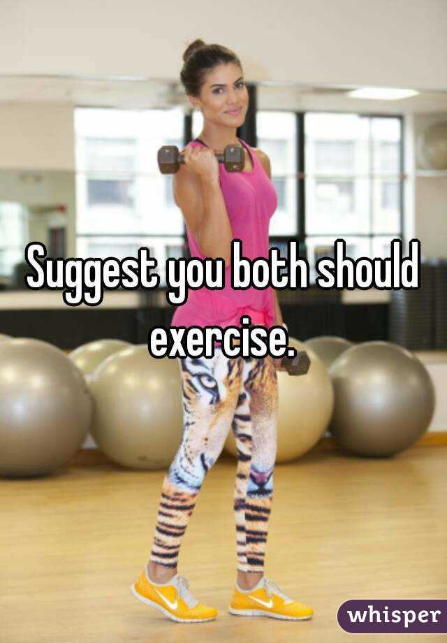 Suggest you both should exercise. 