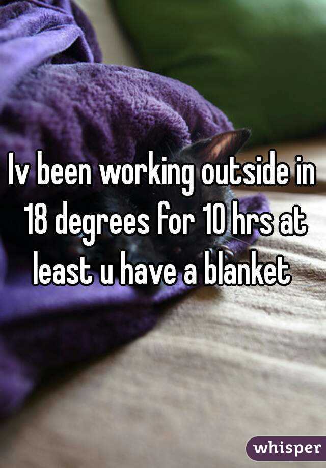 Iv been working outside in 18 degrees for 10 hrs at least u have a blanket 