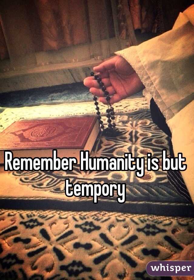 Remember Humanity is but tempory 