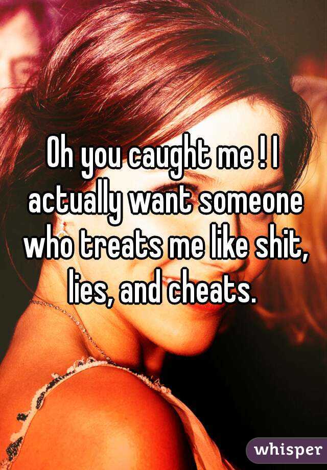 Oh you caught me ! I actually want someone who treats me like shit, lies, and cheats. 