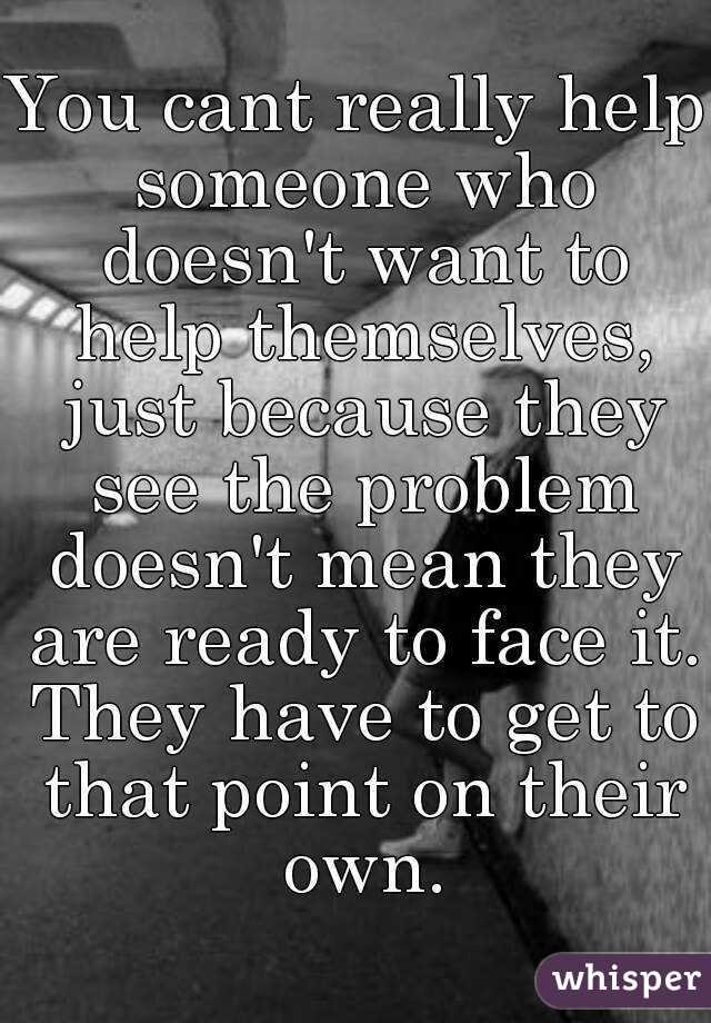 You cant really help someone who doesn't want to help themselves, just because they see the problem doesn't mean they are ready to face it. They have to get to that point on their own.
