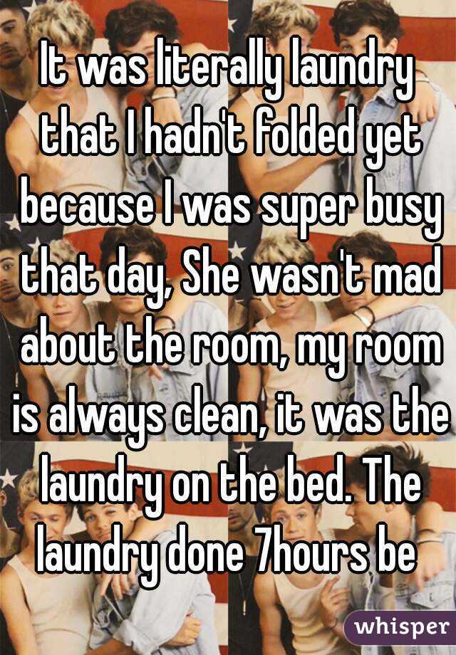 It was literally laundry that I hadn't folded yet because I was super busy that day, She wasn't mad about the room, my room is always clean, it was the laundry on the bed. The laundry done 7hours be 