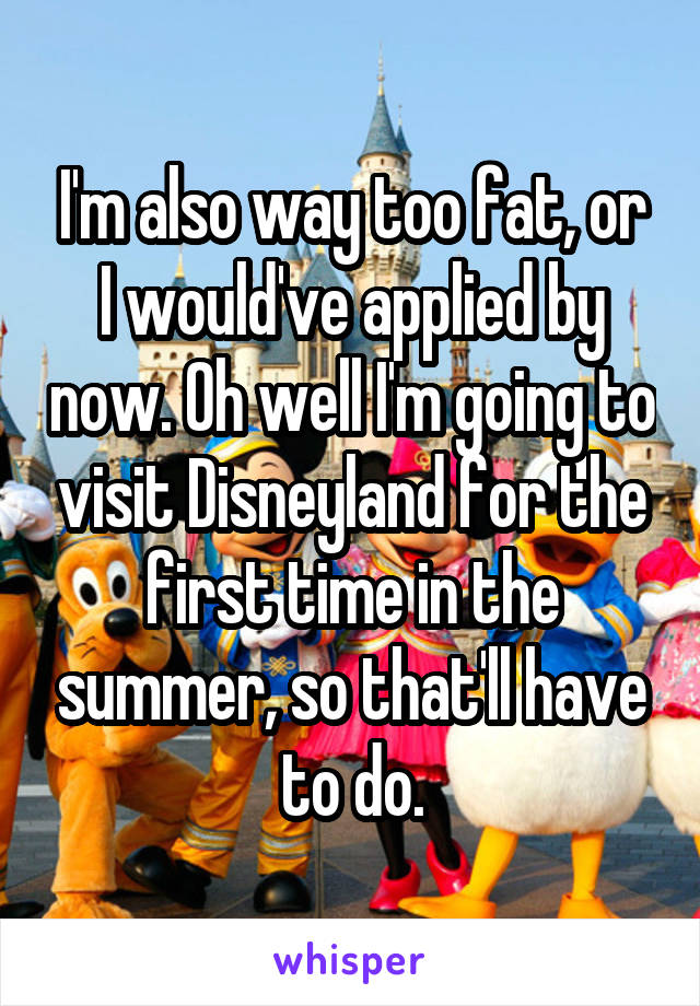 I'm also way too fat, or I would've applied by now. Oh well I'm going to visit Disneyland for the first time in the summer, so that'll have to do.