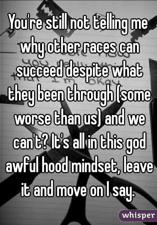 You're still not telling me why other races can succeed despite what they been through (some worse than us) and we can't? It's all in this god awful hood mindset, leave it and move on I say. 