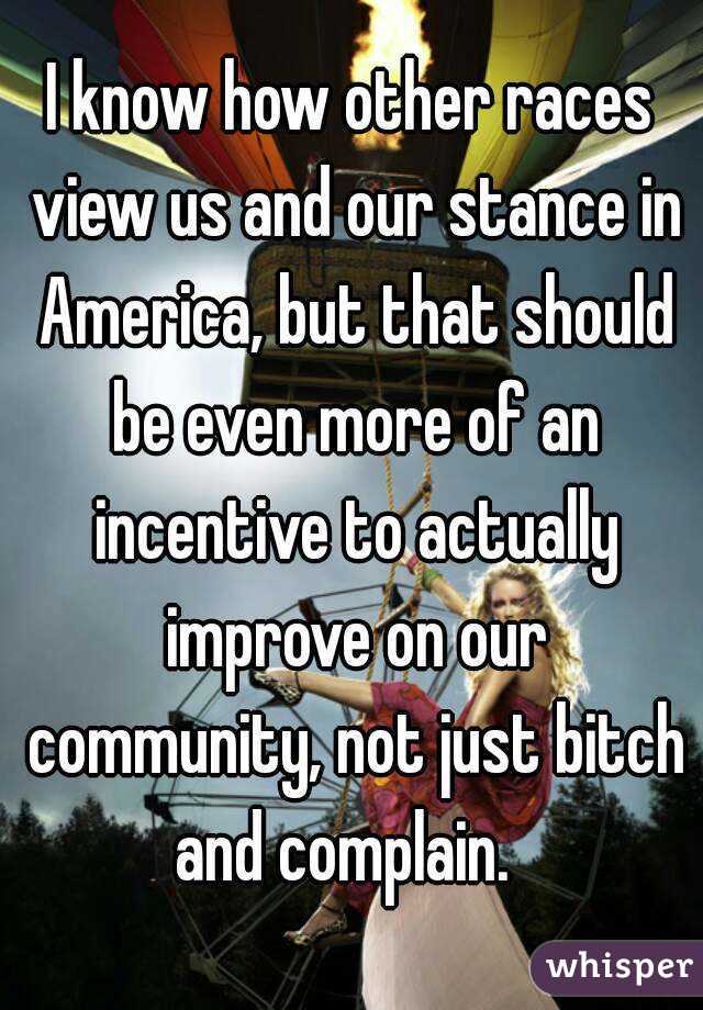 I know how other races view us and our stance in America, but that should be even more of an incentive to actually improve on our community, not just bitch and complain.  