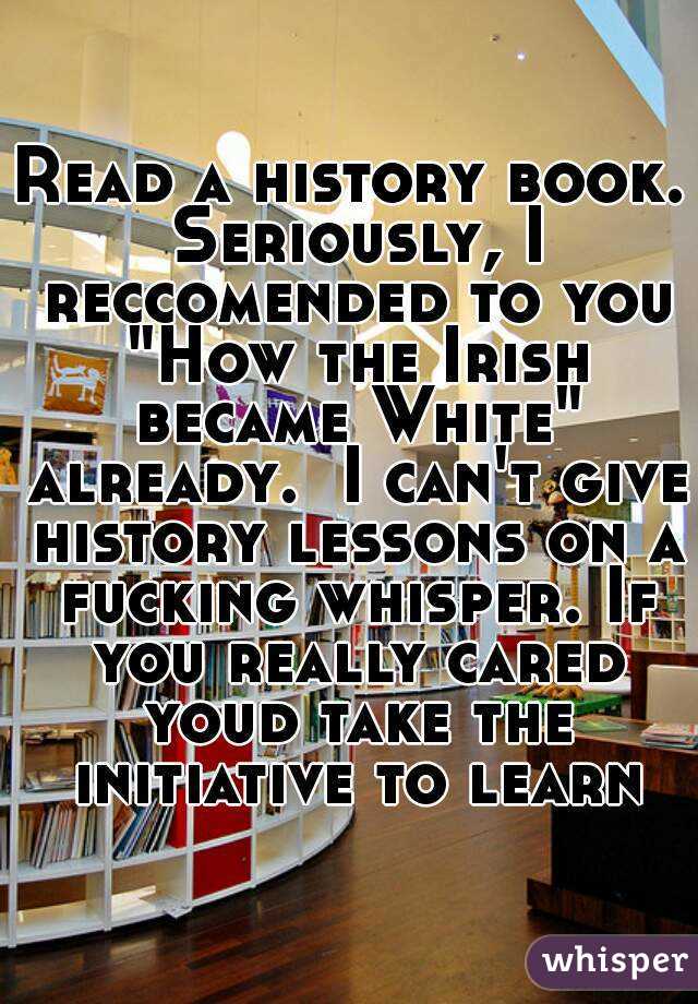 Read a history book. Seriously, I reccomended to you "How the Irish became White" already.  I can't give history lessons on a fucking whisper. If you really cared youd take the initiative to learn