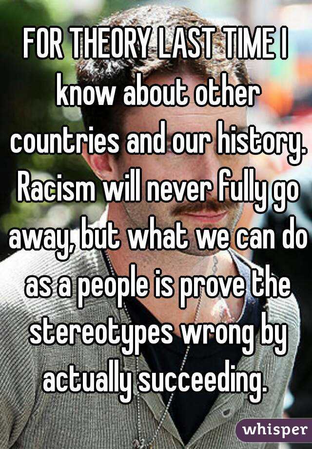 FOR THEORY LAST TIME I know about other countries and our history. Racism will never fully go away, but what we can do as a people is prove the stereotypes wrong by actually succeeding. 