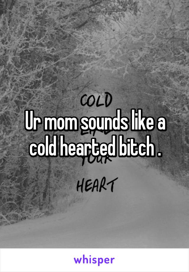 Ur mom sounds like a cold hearted bitch .