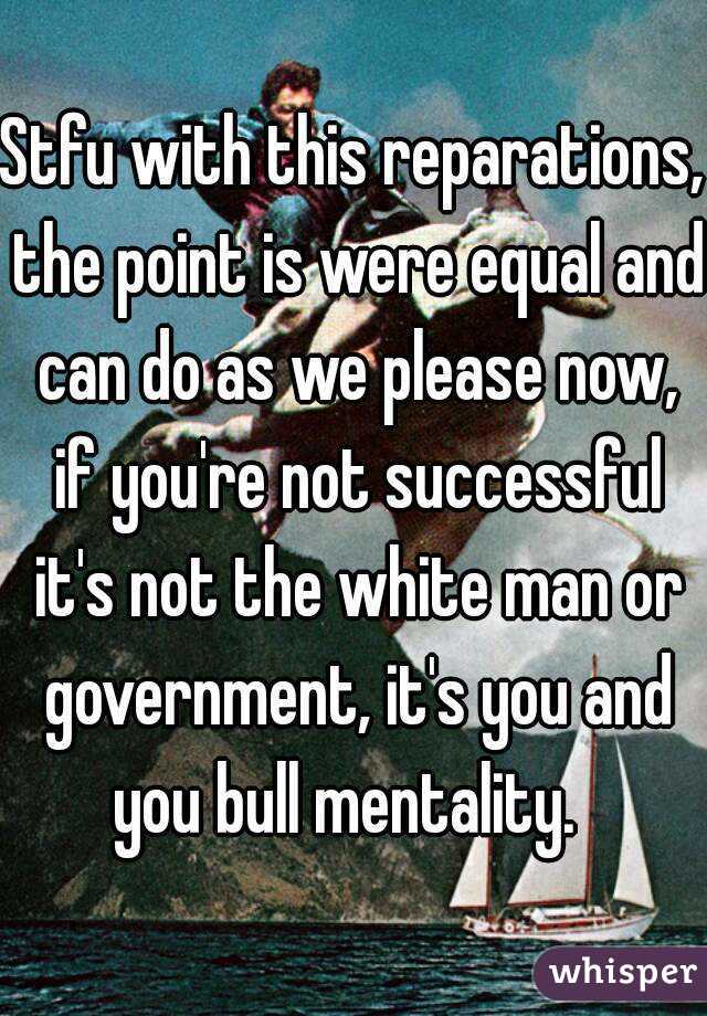 Stfu with this reparations, the point is were equal and can do as we please now, if you're not successful it's not the white man or government, it's you and you bull mentality.  