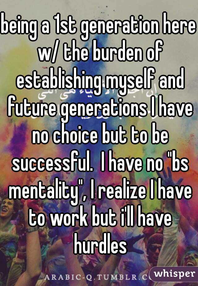 being a 1st generation here w/ the burden of establishing myself and future generations I have no choice but to be successful.  I have no "bs mentality", I realize I have to work but i'll have hurdles