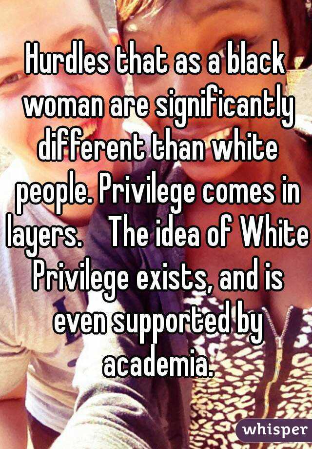 Hurdles that as a black woman are significantly different than white people. Privilege comes in layers.    The idea of White Privilege exists, and is even supported by academia.