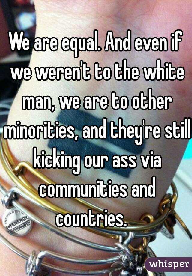 We are equal. And even if we weren't to the white man, we are to other minorities, and they're still kicking our ass via communities and countries.   