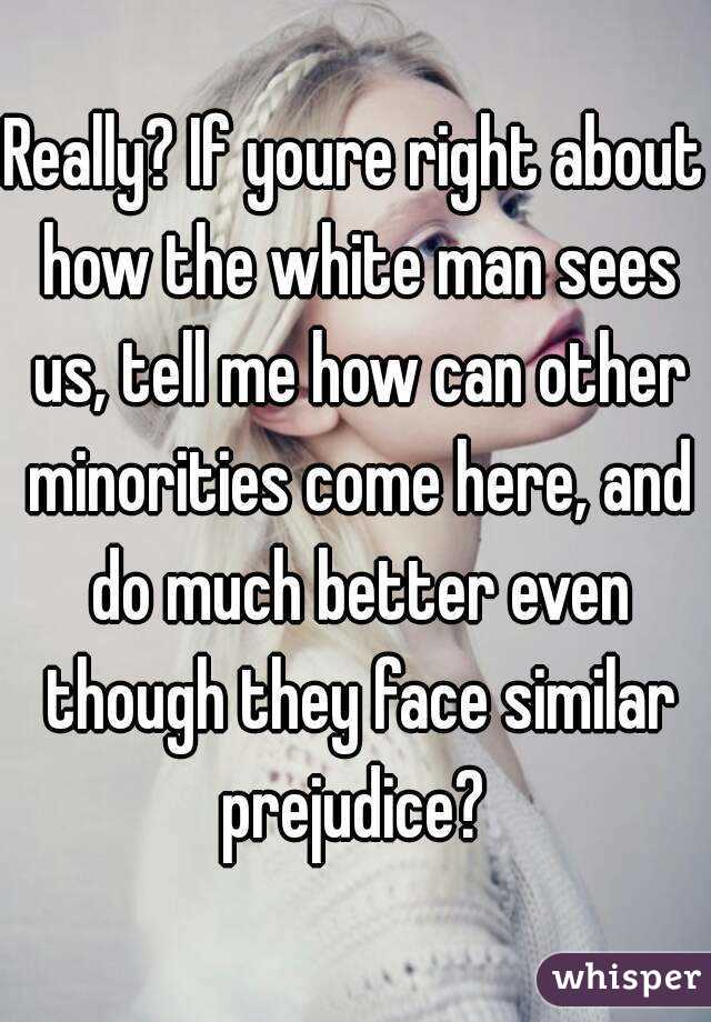 Really? If youre right about how the white man sees us, tell me how can other minorities come here, and do much better even though they face similar prejudice? 