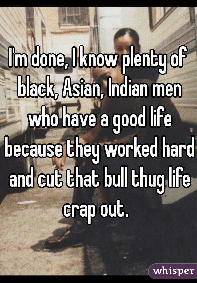 I'm done, I know plenty of black, Asian, Indian men who have a good life because they worked hard and cut that bull thug life crap out.  