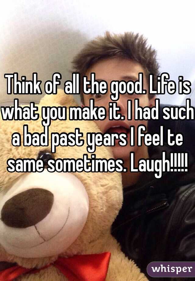 Think of all the good. Life is what you make it. I had such a bad past years I feel te same sometimes. Laugh!!!!!