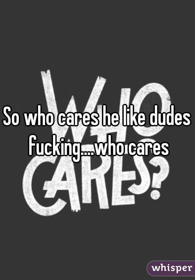 So who cares he like dudes fucking....who cares