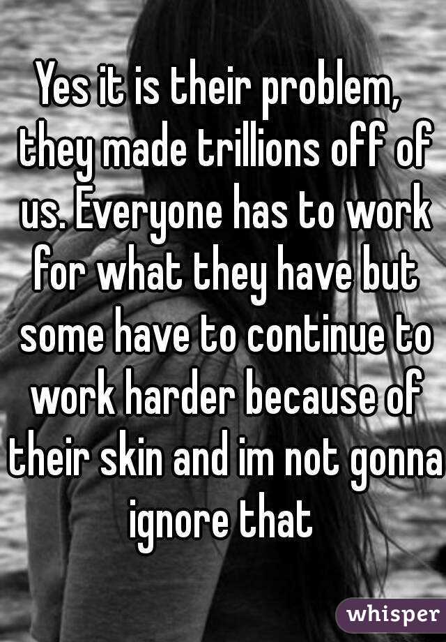 Yes it is their problem,  they made trillions off of us. Everyone has to work for what they have but some have to continue to work harder because of their skin and im not gonna ignore that 