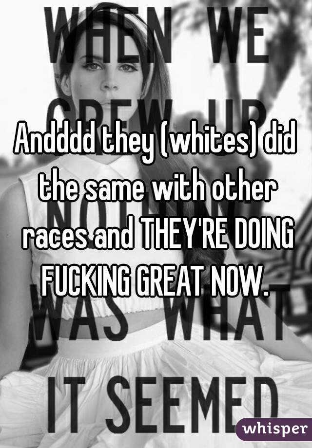 Andddd they (whites) did the same with other races and THEY'RE DOING FUCKING GREAT NOW. 