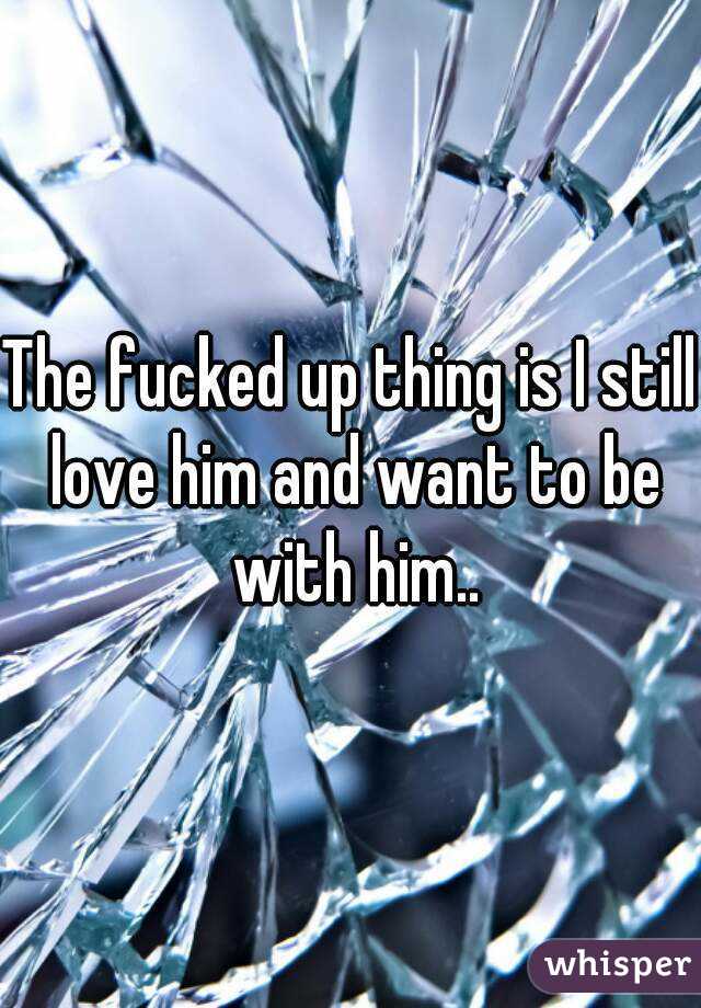 The fucked up thing is I still love him and want to be with him..