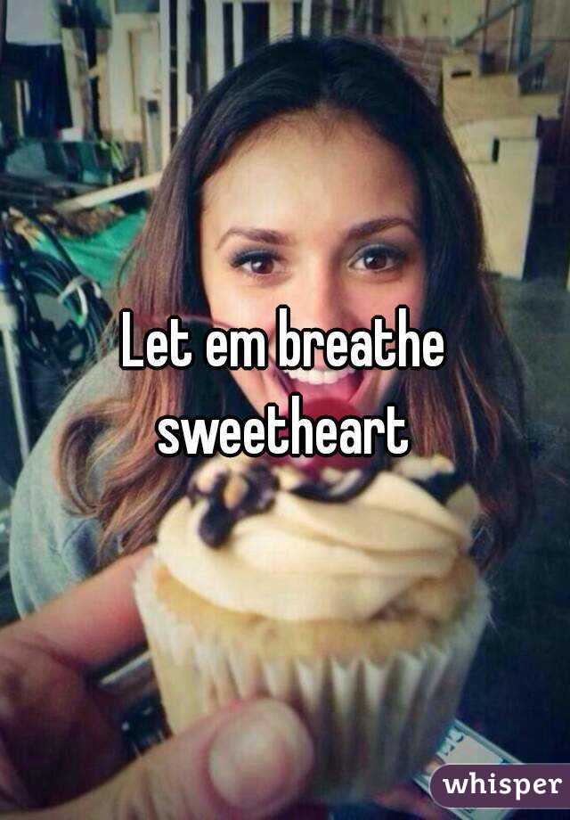 Let em breathe sweetheart 