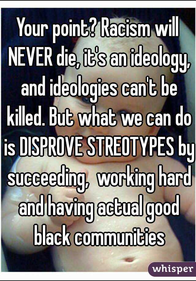 Your point? Racism will NEVER die, it's an ideology, and ideologies can't be killed. But what we can do is DISPROVE STREOTYPES by succeeding,  working hard and having actual good black communities