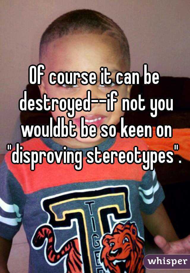 Of course it can be destroyed--if not you wouldbt be so keen on "disproving stereotypes". 