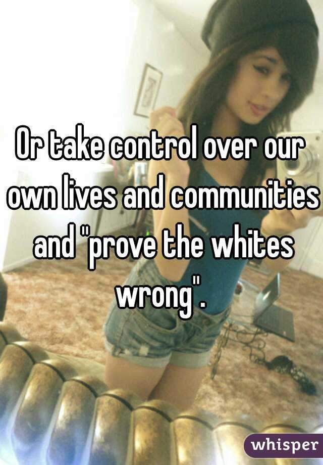 Or take control over our own lives and communities and "prove the whites wrong". 