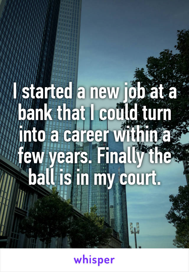 I started a new job at a bank that I could turn into a career within a few years. Finally the ball is in my court.