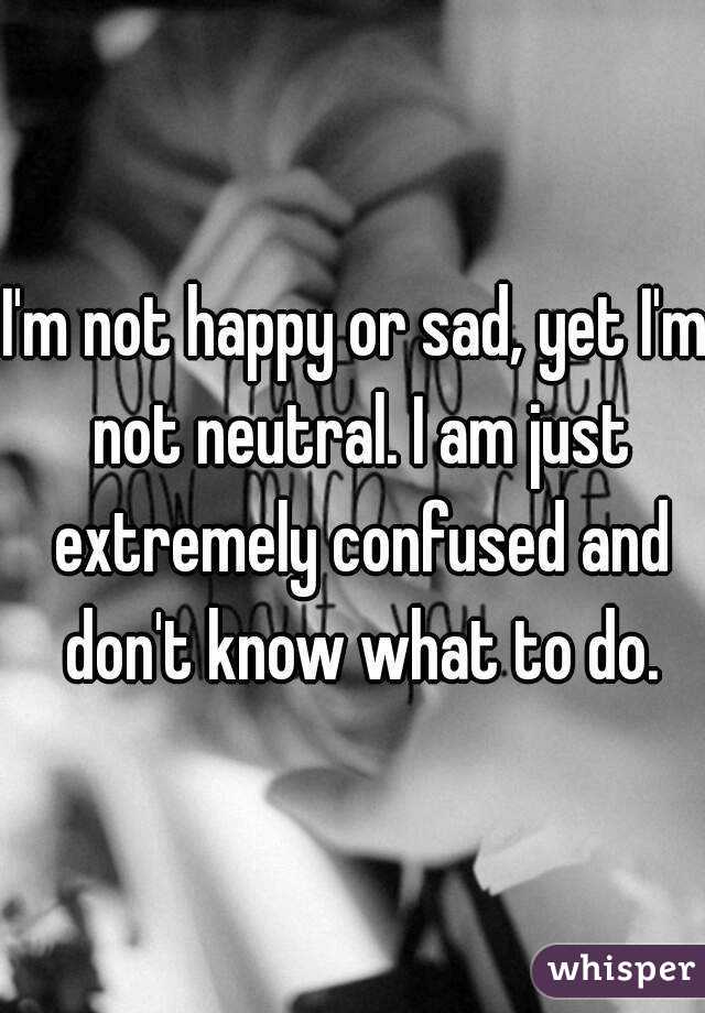 I'm not happy or sad, yet I'm not neutral. I am just extremely confused and don't know what to do.
